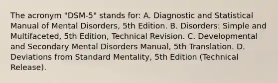 The acronym "DSM-5" stands for: A. Diagnostic and Statistical Manual of Mental Disorders, 5th Edition. B. Disorders: Simple and Multifaceted, 5th Edition, Technical Revision. C. Developmental and Secondary Mental Disorders Manual, 5th Translation. D. Deviations from Standard Mentality, 5th Edition (Technical Release).