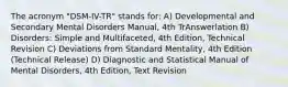 The acronym "DSM-IV-TR" stands for: A) Developmental and Secondary Mental Disorders Manual, 4th TrAnswerlation B) Disorders: Simple and Multifaceted, 4th Edition, Technical Revision C) Deviations from Standard Mentality, 4th Edition (Technical Release) D) Diagnostic and Statistical Manual of Mental Disorders, 4th Edition, Text Revision