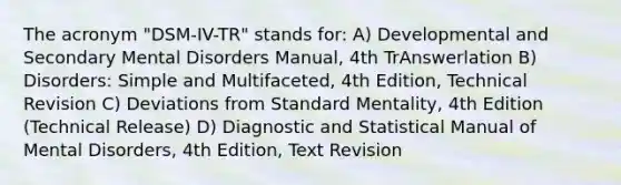 The acronym "DSM-IV-TR" stands for: A) Developmental and Secondary Mental Disorders Manual, 4th TrAnswerlation B) Disorders: Simple and Multifaceted, 4th Edition, Technical Revision C) Deviations from Standard Mentality, 4th Edition (Technical Release) D) Diagnostic and Statistical Manual of Mental Disorders, 4th Edition, Text Revision