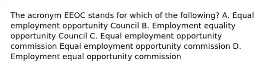 The acronym EEOC stands for which of the following? A. Equal employment opportunity Council B. Employment equality opportunity Council C. Equal employment opportunity commission Equal employment opportunity commission D. Employment equal opportunity commission