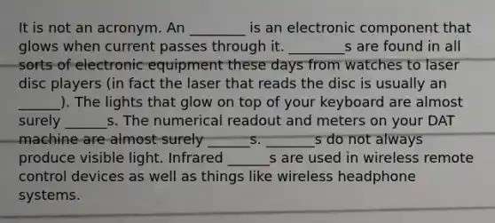 It is not an acronym. An ________ is an electronic component that glows when current passes through it. ________s are found in all sorts of electronic equipment these days from watches to laser disc players (in fact the laser that reads the disc is usually an ______). The lights that glow on top of your keyboard are almost surely ______s. The numerical readout and meters on your DAT machine are almost surely ______s. _______s do not always produce visible light. Infrared ______s are used in wireless remote control devices as well as things like wireless headphone systems.