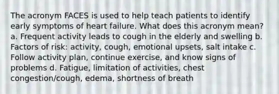 The acronym FACES is used to help teach patients to identify early symptoms of heart failure. What does this acronym mean? a. Frequent activity leads to cough in the elderly and swelling b. Factors of risk: activity, cough, emotional upsets, salt intake c. Follow activity plan, continue exercise, and know signs of problems d. Fatigue, limitation of activities, chest congestion/cough, edema, shortness of breath