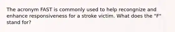 The acronym FAST is commonly used to help recongnize and enhance responsiveness for a stroke victim. What does the "F" stand for?