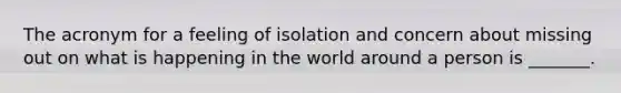 The acronym for a feeling of isolation and concern about missing out on what is happening in the world around a person is _______.