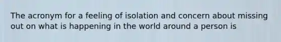 The acronym for a feeling of isolation and concern about missing out on what is happening in the world around a person is