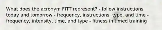 What does the acronym FITT represent? - follow instructions today and tomorrow - frequency, instructions, type, and time - frequency, intensity, time, and type - fitness in timed training