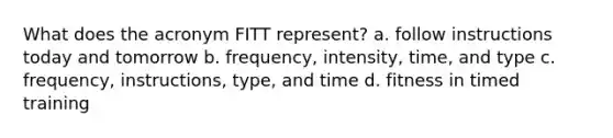 What does the acronym FITT represent? a. follow instructions today and tomorrow b. frequency, intensity, time, and type c. frequency, instructions, type, and time d. fitness in timed training