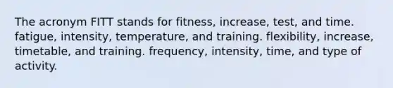 The acronym FITT stands for fitness, increase, test, and time. fatigue, intensity, temperature, and training. flexibility, increase, timetable, and training. frequency, intensity, time, and type of activity.