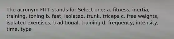 The acronym FITT stands for Select one: a. fitness, inertia, training, toning b. fast, isolated, trunk, triceps c. free weights, isolated exercises, traditional, training d. frequency, intensity, time, type