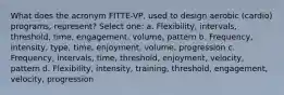 What does the acronym FITTE-VP, used to design aerobic (cardio) programs, represent? Select one: a. Flexibility, intervals, threshold, time, engagement, volume, pattern b. Frequency, intensity, type, time, enjoyment, volume, progression c. Frequency, intervals, time, threshold, enjoyment, velocity, pattern d. Flexibility, intensity, training, threshold, engagement, velocity, progression