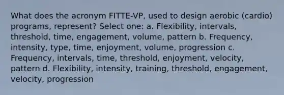 What does the acronym FITTE-VP, used to design aerobic (cardio) programs, represent? Select one: a. Flexibility, intervals, threshold, time, engagement, volume, pattern b. Frequency, intensity, type, time, enjoyment, volume, progression c. Frequency, intervals, time, threshold, enjoyment, velocity, pattern d. Flexibility, intensity, training, threshold, engagement, velocity, progression