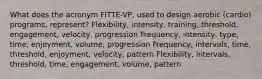 What does the acronym FITTE-VP, used to design aerobic (cardio) programs, represent? Flexibility, intensity, training, threshold, engagement, velocity, progression Frequency, intensity, type, time, enjoyment, volume, progression Frequency, intervals, time, threshold, enjoyment, velocity, pattern Flexibility, intervals, threshold, time, engagement, volume, pattern