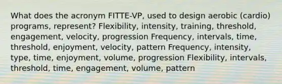 What does the acronym FITTE-VP, used to design aerobic (cardio) programs, represent? Flexibility, intensity, training, threshold, engagement, velocity, progression Frequency, intervals, time, threshold, enjoyment, velocity, pattern Frequency, intensity, type, time, enjoyment, volume, progression Flexibility, intervals, threshold, time, engagement, volume, pattern