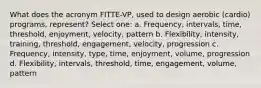 What does the acronym FITTE-VP, used to design aerobic (cardio) programs, represent? Select one: a. Frequency, intervals, time, threshold, enjoyment, velocity, pattern b. Flexibility, intensity, training, threshold, engagement, velocity, progression c. Frequency, intensity, type, time, enjoyment, volume, progression d. Flexibility, intervals, threshold, time, engagement, volume, pattern