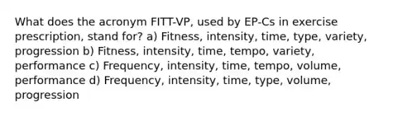 What does the acronym FITT-VP, used by EP-Cs in exercise prescription, stand for? a) Fitness, intensity, time, type, variety, progression b) Fitness, intensity, time, tempo, variety, performance c) Frequency, intensity, time, tempo, volume, performance d) Frequency, intensity, time, type, volume, progression