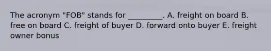 The acronym "FOB" stands for _________. A. freight on board B. free on board C. freight of buyer D. forward onto buyer E. freight owner bonus