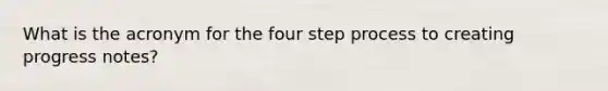 What is the acronym for the four step process to creating progress notes?