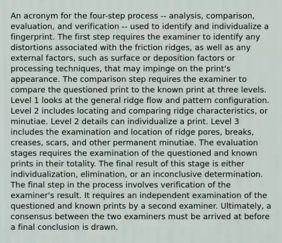 An acronym for the four-step process -- analysis, comparison, evaluation, and verification -- used to identify and individualize a fingerprint. The first step requires the examiner to identify any distortions associated with the friction ridges, as well as any external factors, such as surface or deposition factors or processing techniques, that may impinge on the print's appearance. The comparison step requires the examiner to compare the questioned print to the known print at three levels. Level 1 looks at the general ridge flow and pattern configuration. Level 2 includes locating and comparing ridge characteristics, or minutiae. Level 2 details can individualize a print. Level 3 includes the examination and location of ridge pores, breaks, creases, scars, and other permanent minutiae. The evaluation stages requires the examination of the questioned and known prints in their totality. The final result of this stage is either individualization, elimination, or an inconclusive determination. The final step in the process involves verification of the examiner's result. It requires an independent examination of the questioned and known prints by a second examiner. Ultimately, a consensus between the two examiners must be arrived at before a final conclusion is drawn.