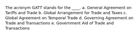 The acronym GATT stands for the ____. a. General Agreement on Tariffs and Trade b. Global Arrangement for Trade and Taxes c. Global Agreement on Temporal Trade d. Governing Agreement on Trade and Transactions e. Government Aid of Trade and Transactions