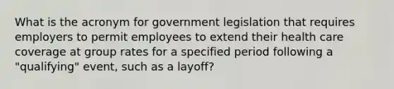 What is the acronym for government legislation that requires employers to permit employees to extend their health care coverage at group rates for a specified period following a "qualifying" event, such as a layoff?