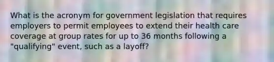 What is the acronym for government legislation that requires employers to permit employees to extend their health care coverage at group rates for up to 36 months following a "qualifying" event, such as a layoff?