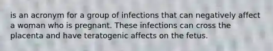 is an acronym for a group of infections that can negatively affect a woman who is pregnant. These infections can cross the placenta and have teratogenic affects on the fetus.