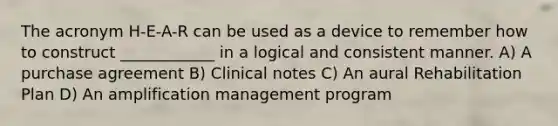 The acronym H-E-A-R can be used as a device to remember how to construct ____________ in a logical and consistent manner. A) A purchase agreement B) Clinical notes C) An aural Rehabilitation Plan D) An amplification management program