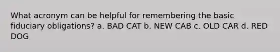 What acronym can be helpful for remembering the basic fiduciary obligations? a. BAD CAT b. NEW CAB c. OLD CAR d. RED DOG