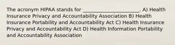 The acronym HIPAA stands for _______________________. A) Health Insurance Privacy and Accountability Association B) Health Insurance Portability and Accountability Act C) Health Insurance Privacy and Accountability Act D) Health Information Portability and Accountability Association