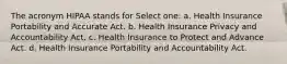 The acronym HIPAA stands for Select one: a. Health Insurance Portability and Accurate Act. b. Health Insurance Privacy and Accountability Act. c. Health Insurance to Protect and Advance Act. d. Health Insurance Portability and Accountability Act.