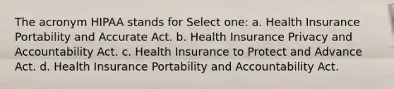 The acronym HIPAA stands for Select one: a. Health Insurance Portability and Accurate Act. b. Health Insurance Privacy and Accountability Act. c. Health Insurance to Protect and Advance Act. d. Health Insurance Portability and Accountability Act.