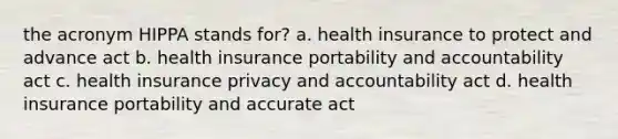 the acronym HIPPA stands for? a. health insurance to protect and advance act b. health insurance portability and accountability act c. health insurance privacy and accountability act d. health insurance portability and accurate act