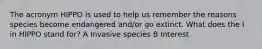 The acronym HIPPO is used to help us remember the reasons species become endangered and/or go extinct. What does the I in HIPPO stand for? A Invasive species B Interest