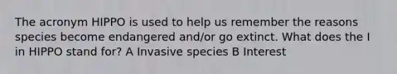 The acronym HIPPO is used to help us remember the reasons species become endangered and/or go extinct. What does the I in HIPPO stand for? A Invasive species B Interest