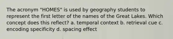 The acronym "HOMES" is used by geography students to represent the first letter of the names of the Great Lakes. Which concept does this reflect? a. temporal context b. retrieval cue c. encoding specificity d. spacing effect