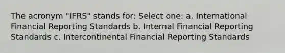 The acronym "IFRS" stands for: Select one: a. International Financial Reporting Standards b. Internal Financial Reporting Standards c. Intercontinental Financial Reporting Standards