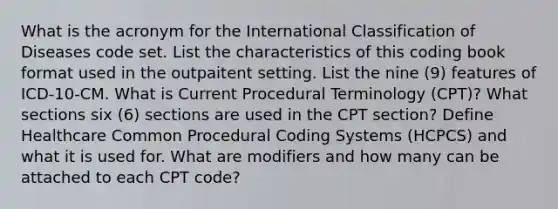 What is the acronym for the International Classification of Diseases code set. List the characteristics of this coding book format used in the outpaitent setting. List the nine (9) features of ICD-10-CM. What is Current Procedural Terminology (CPT)? What sections six (6) sections are used in the CPT section? Define Healthcare Common Procedural Coding Systems (HCPCS) and what it is used for. What are modifiers and how many can be attached to each CPT code?