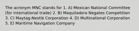 The acronym MNC stands for 1. A) Mexican National Committee (for international trade) 2. B) Maquiladora Negates Competition 3. C) Maytag-Nestlé Corporation 4. D) Multinational Corporation 5. E) Maritime Navigation Company