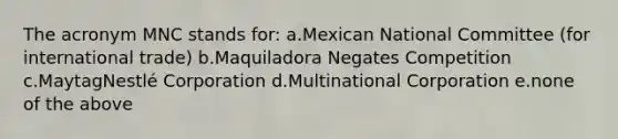 The acronym MNC stands for: a.Mexican National Committee (for international trade) b.Maquiladora Negates Competition c.MaytagNestlé Corporation d.Multinational Corporation e.none of the above