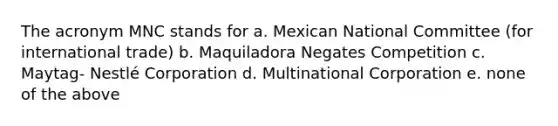 The acronym MNC stands for a. Mexican National Committee (for international trade) b. Maquiladora Negates Competition c. Maytag- Nestlé Corporation d. Multinational Corporation e. none of the above