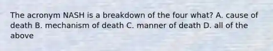 The acronym NASH is a breakdown of the four what? A. cause of death B. mechanism of death C. manner of death D. all of the above