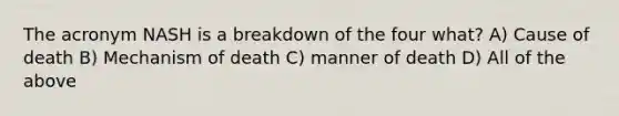 The acronym NASH is a breakdown of the four what? A) Cause of death B) Mechanism of death C) manner of death D) All of the above