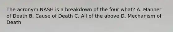 The acronym NASH is a breakdown of the four what? A. Manner of Death B. Cause of Death C. All of the above D. Mechanism of Death