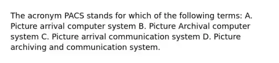 The acronym PACS stands for which of the following terms: A. Picture arrival computer system B. Picture Archival computer system C. Picture arrival communication system D. Picture archiving and communication system.