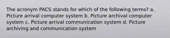 The acronym PACS stands for which of the following terms? a. Picture arrival computer system b. Picture archival computer system c. Picture arrival communication system d. Picture archiving and communication system