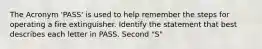 The Acronym 'PASS' is used to help remember the steps for operating a fire extinguisher. Identify the statement that best describes each letter in PASS. Second "S"