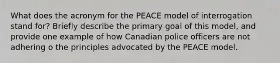 What does the acronym for the PEACE model of interrogation stand for? Briefly describe the primary goal of this model, and provide one example of how Canadian police officers are not adhering o the principles advocated by the PEACE model.