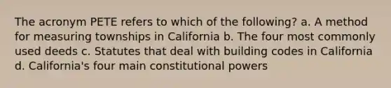 The acronym PETE refers to which of the following? a. A method for measuring townships in California b. The four most commonly used deeds c. Statutes that deal with building codes in California d. California's four main constitutional powers