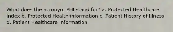 What does the acronym PHI stand for? a. Protected Healthcare Index b. Protected Health information c. Patient History of Illness d. Patient Healthcare Information