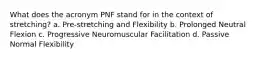 What does the acronym PNF stand for in the context of stretching? a. Pre-stretching and Flexibility b. Prolonged Neutral Flexion c. Progressive Neuromuscular Facilitation d. Passive Normal Flexibility